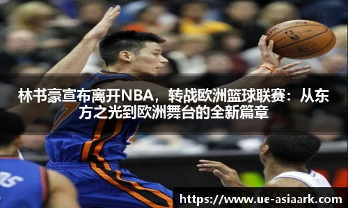 林书豪宣布离开NBA，转战欧洲篮球联赛：从东方之光到欧洲舞台的全新篇章